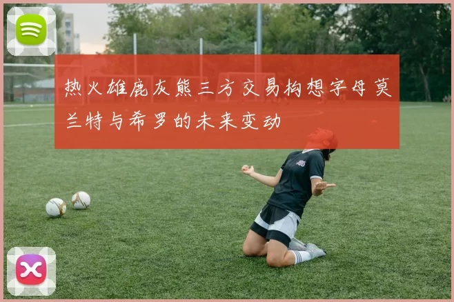 热火雄鹿灰熊三方交易构想字母莫兰特与希罗的未来变动