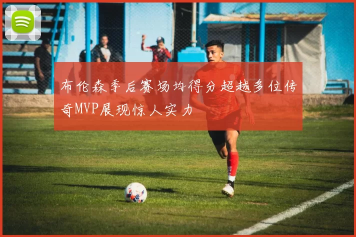 布伦森季后赛场均得分超越多位传奇MVP展现惊人实力