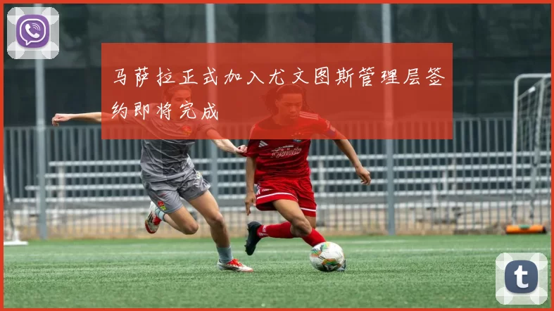 马萨拉正式加入尤文图斯管理层签约即将完成