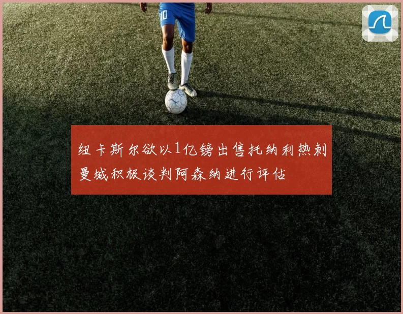 纽卡斯尔欲以1亿镑出售托纳利热刺曼城积极谈判阿森纳进行评估